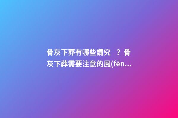 骨灰下葬有哪些講究？骨灰下葬需要注意的風(fēng)水問題
